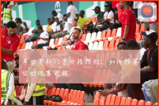 年世界杯门票价格预测：如何预算你的观赛之旅